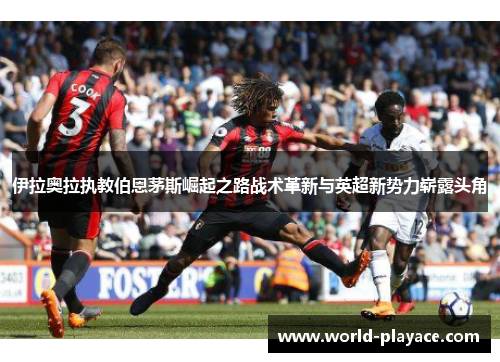 伊拉奥拉执教伯恩茅斯崛起之路战术革新与英超新势力崭露头角